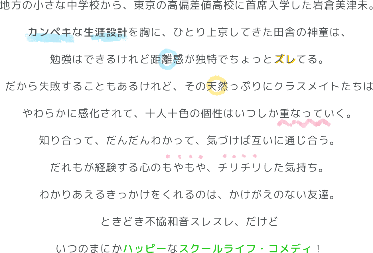地方の小さな中学校から、東京の高偏差値高校に首席入学した岩倉美津未。
カンペキな生涯設計を胸に、ひとり上京してきた田舎の神童は、
勉強はできるけれど距離感が独特でちょっとズレてる。
だから失敗することもあるけれど、その天然っぷりにクラスメイトたちは
やわらかに感化されて、十人十色の個性はいつしか重なっていく。
知り合って、だんだんわかって、気づけば互いに通じ合う。
だれもが経験する心のもやもや、チリチリした気持ち。
わかりあえるきっかけをくれるのは、かけがえのない友達。
ときどき不協和音スレスレ、だけど
いつのまにかハッピーなスクールライフ・コメディ！