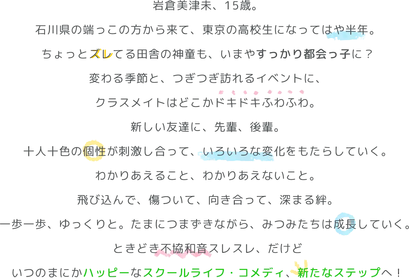 地方の小さな中学校から、東京の高偏差値高校に首席入学した岩倉美津未。
カンペキな生涯設計を胸に、ひとり上京してきた田舎の神童は、
勉強はできるけれど距離感が独特でちょっとズレてる。
だから失敗することもあるけれど、その天然っぷりにクラスメイトたちは
やわらかに感化されて、十人十色の個性はいつしか重なっていく。
知り合って、だんだんわかって、気づけば互いに通じ合う。
だれもが経験する心のもやもや、チリチリした気持ち。
わかりあえるきっかけをくれるのは、かけがえのない友達。
ときどき不協和音スレスレ、だけど
いつのまにかハッピーなスクールライフ・コメディ！